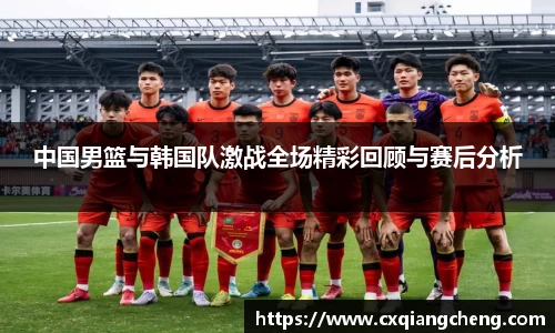 中国男篮与韩国队激战全场精彩回顾与赛后分析